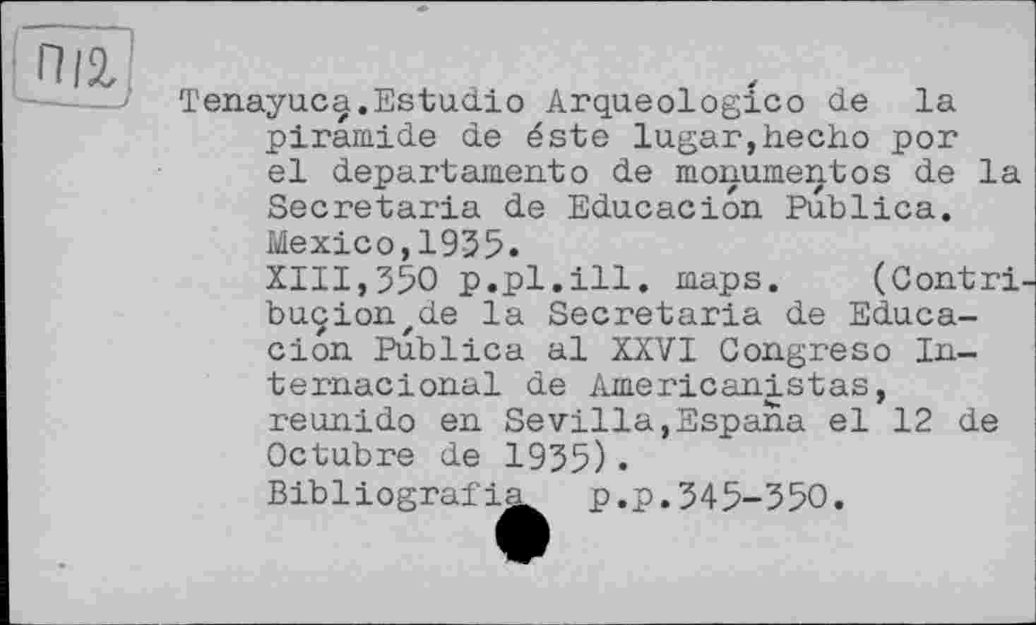 ﻿іП'1
Tenayuc^.Estudio Arqueologico de la piramide de éste lugar,hecho por el departamentо de monumentos de la Secretaria de Educacion Publica. Mexico,1935.
XIII,350 p.pl.ill. maps. (Contri-buçionzde la Secretaria de Educacion Publica al XXVI Congreso In-ternacional de Americanistas, reunido en Sevilla,Espana el 12 de Octubre de 1935).
Bibliograf!^ p.p.345-350.